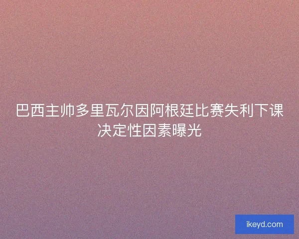巴西主帅多里瓦尔因阿根廷比赛失利下课决定性因素曝光 巴西主帅多里瓦尔因阿根廷比赛失利下课决定性因素曝光