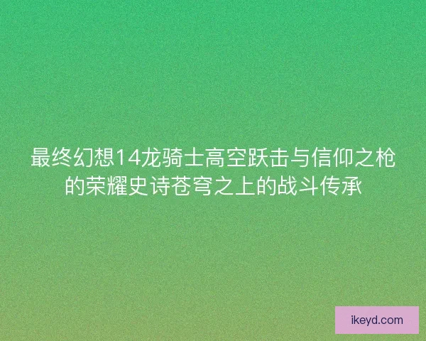 最终幻想14龙骑士高空跃击与信仰之枪的荣耀史诗苍穹之上的战斗传承 最终幻想14龙骑士高空跃击与信仰之枪的荣耀史诗苍穹之上的战斗传承