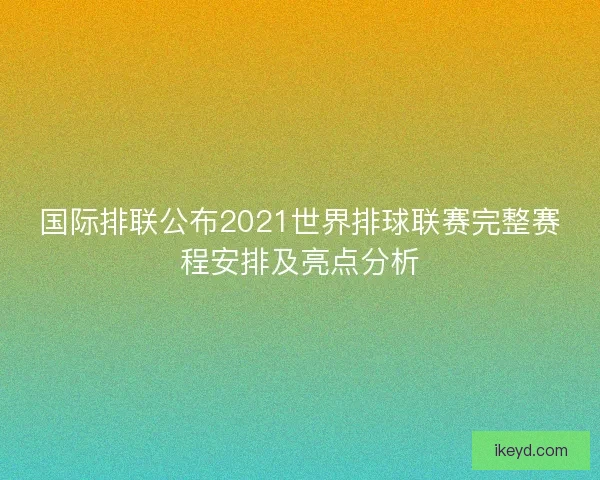 国际排联公布2021世界排球联赛完整赛程安排及亮点分析