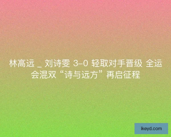 林高远 _ 刘诗雯 3-0 轻取对手晋级 全运会混双 “诗与远方” 再启征程