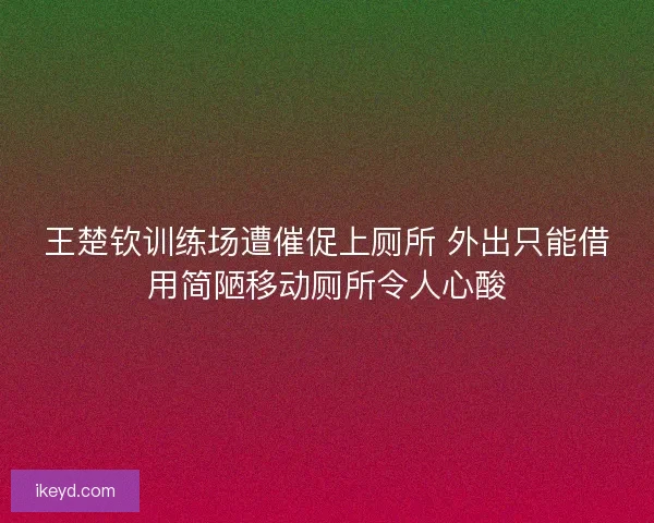 王楚钦训练场遭催促上厕所 外出只能借用简陋移动厕所令人心酸 王楚钦训练场遭催促上厕所 外出只能借用简陋移动厕所令人心酸