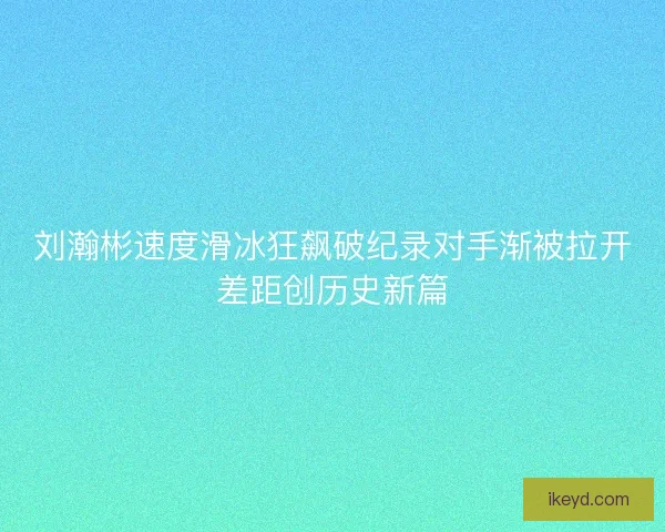 刘瀚彬速度滑冰狂飙破纪录对手渐被拉开差距创历史新篇 刘瀚彬速度滑冰狂飙破纪录对手渐被拉开差距创历史新篇