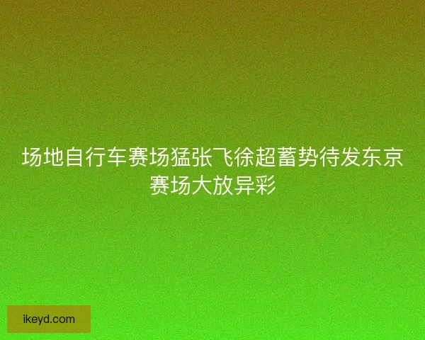 场地自行车赛场猛张飞徐超蓄势待发东京赛场大放异彩 场地自行车赛场猛张飞徐超蓄势待发东京赛场大放异彩