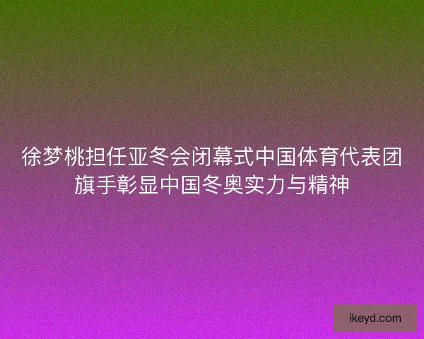 徐梦桃担任亚冬会闭幕式中国体育代表团旗手彰显中国冬奥实力与精神