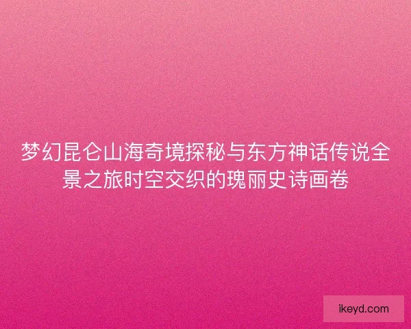 梦幻昆仑山海奇境探秘与东方神话传说全景之旅时空交织的瑰丽史诗画卷