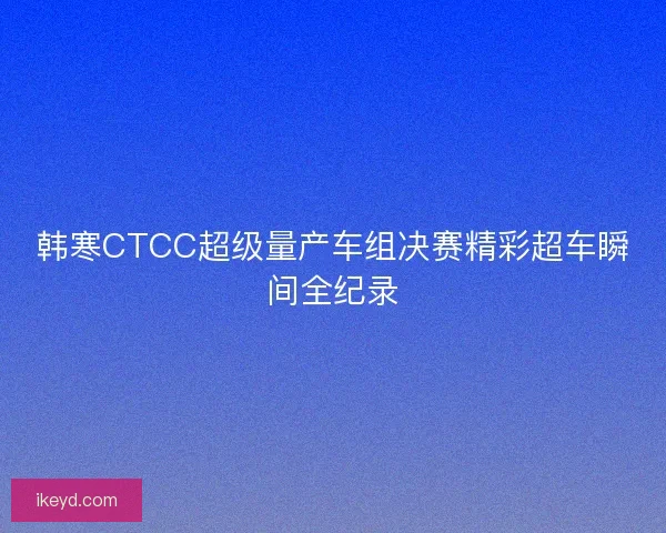 韩寒CTCC超级量产车组决赛精彩超车瞬间全纪录