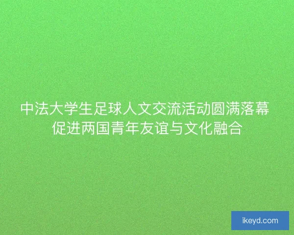 中法大学生足球人文交流活动圆满落幕 促进两国青年友谊与文化融合