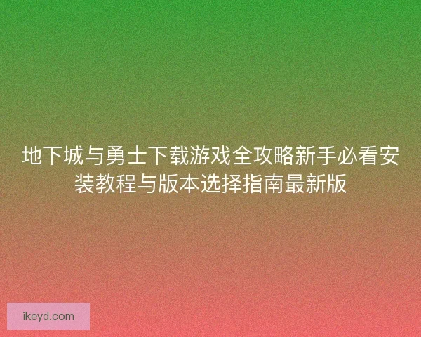 地下城与勇士下载游戏全攻略新手必看安装教程与版本选择指南最新版 地下城与勇士下载游戏全攻略新手必看安装教程与版本选择指南最新版