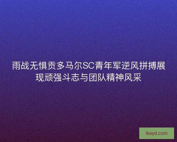 雨战无惧贡多马尔SC青年军逆风拼搏展现顽强斗志与团队精神风采
