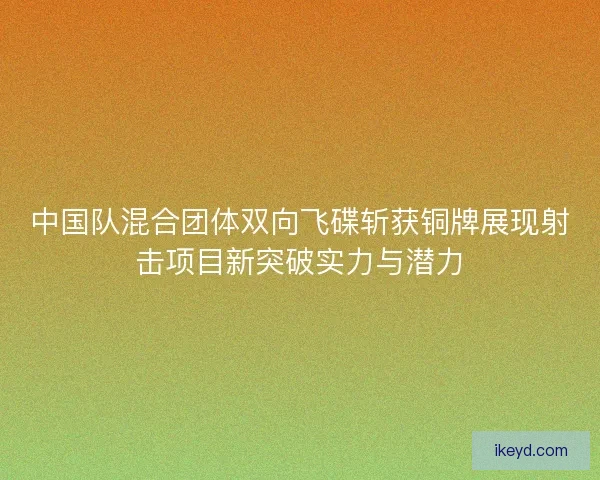 中国队混合团体双向飞碟斩获铜牌展现射击项目新突破实力与潜力