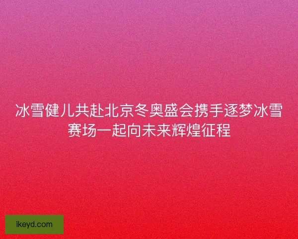 冰雪健儿共赴北京冬奥盛会携手逐梦冰雪赛场一起向未来辉煌征程