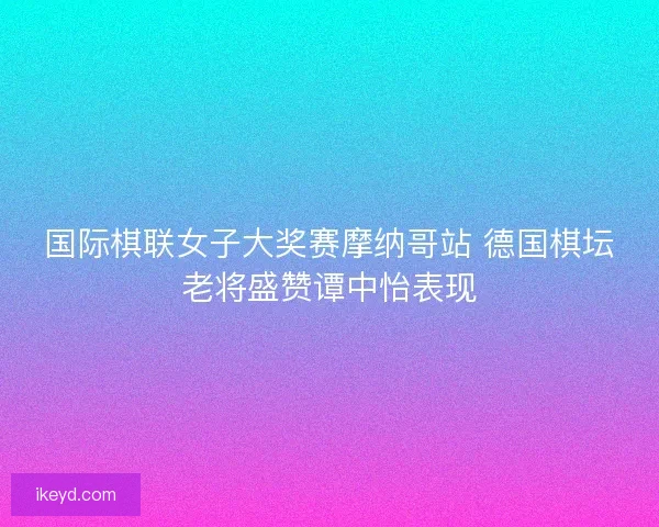 国际棋联女子大奖赛摩纳哥站 德国棋坛老将盛赞谭中怡表现 国际棋联女子大奖赛摩纳哥站 德国棋坛老将盛赞谭中怡表现