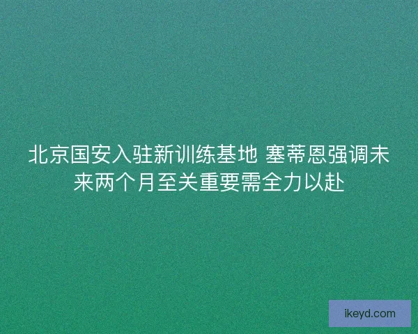 北京国安入驻新训练基地 塞蒂恩强调未来两个月至关重要需全力以赴