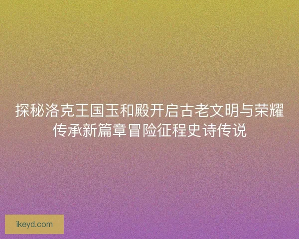探秘洛克王国玉和殿开启古老文明与荣耀传承新篇章冒险征程史诗传说 探秘洛克王国玉和殿开启古老文明与荣耀传承新篇章冒险征程史诗传说