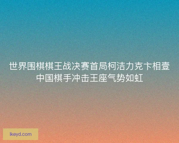世界围棋棋王战决赛首局柯洁力克卞相壹中国棋手冲击王座气势如虹